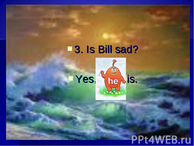 3. Is Bill sad?Yes, is.