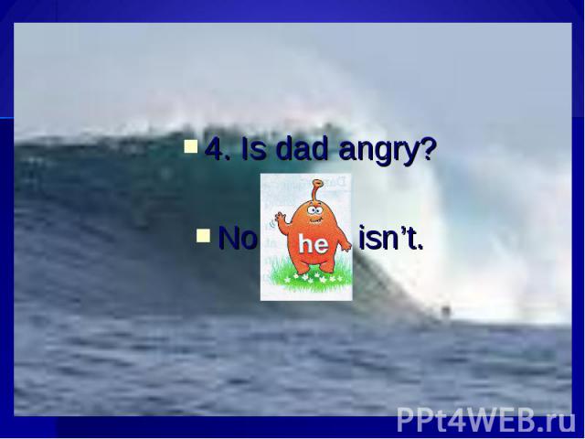 4. Is dad angry?No, isn’t.