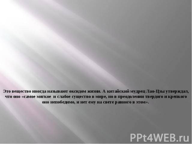 Это вещество иногда называют оксидом жизни. А китайский мудрец Лао-Цзы утверждал, что оно «самое мягкое и слабое существо в мире, но в преодолении твердого и крепкого оно непобедимо, и нет ему на свете равного в этом».