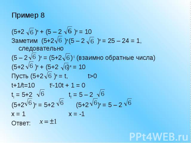 Пример 8 (5+2 )x + (5 – 2 )x = 10Заметим (5+2 )x (5 – 2 )x = 25 – 24 = 1, следовательно (5 – 2 )x = (5+2 )-1 (взаимно обратные числа)(5+2 )x + (5+2 )-x = 10Пусть (5+2 )x = t, t>0t+1/t=10t2-10t + 1 = 0t1 = 5+2t2 = 5 – 2 (5+2 )x = 5+2 (5+2 )x = 5 – 2x…