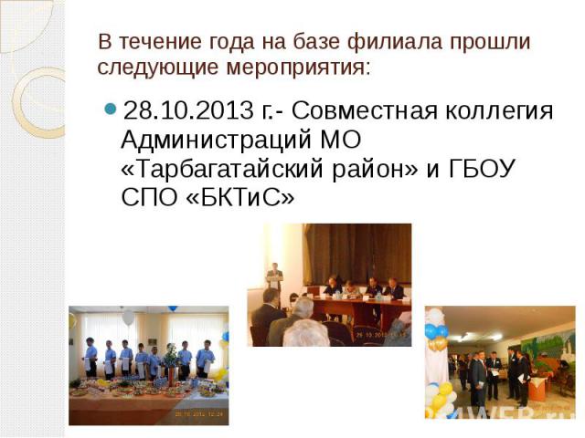 В течение года на базе филиала прошли следующие мероприятия: 28.10.2013 г.- Совместная коллегия Администраций МО «Тарбагатайский район» и ГБОУ СПО «БКТиС»