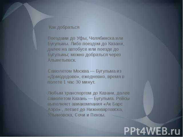 Как добраться Поездами до Уфы, Челябинска или Бугульмы. Либо поездом до Казани, далее на автобусе или поезде до Бугульмы; можно добраться через Альметьевск.  Самолетом Москва — Бугульма из «Домодедово», ежедневно, время в полете 1 час 30 минут.  Люб…