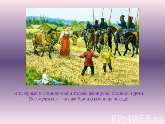 В то время в станице были только женщины, старики и дети. Все мужчины – казаки были в военном походе.