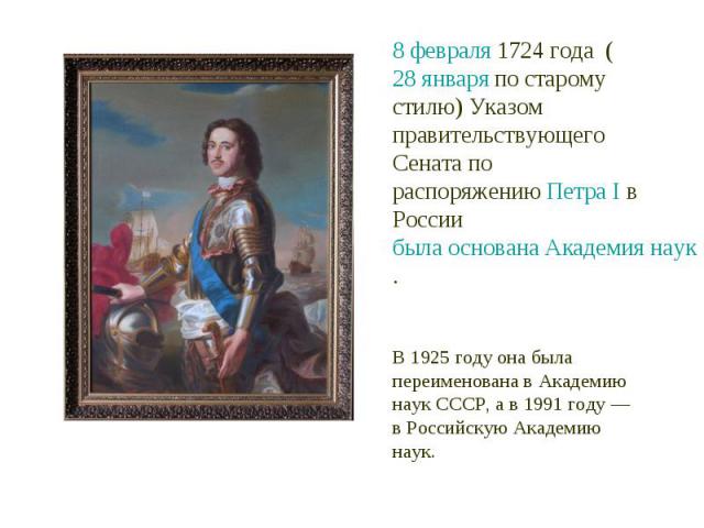 8 февраля 1724 года  (28 января по старому стилю) Указом правительствующего Сената по распоряжению Петра I в России была основана Академия наук. В 1925 году она была переименована в Академию наук СССР, а в 1991 году — в Российскую Академию наук.