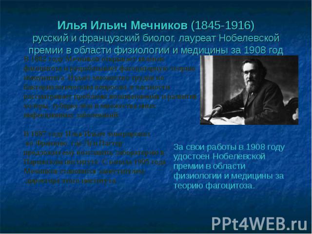 Илья Ильич Мечников (1845-1916)русский и французский биолог, лауреат Нобелевской премии в области физиологии и медицины за 1908 год В 1882 году Мечников открывает явление фагоцитоза и разрабатывает фагоцитарную теорию иммунитета. Издаёт множество тр…