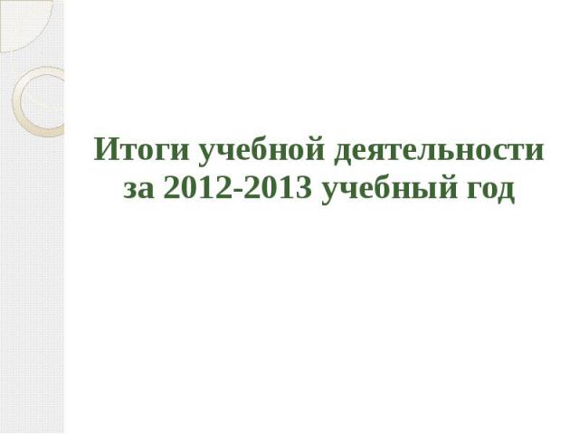 Итоги учебной деятельности за 2012-2013 учебный год