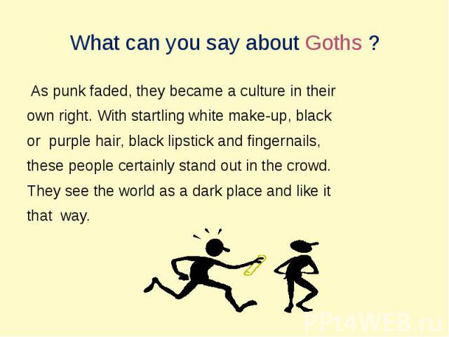 What can you say about Goths ? As punk faded, they became a culture in their own right. With startling white make-up, blackor purple hair, black lipstick and fingernails, these people certainly stand out in the crowd.They see the world as a dark pla…