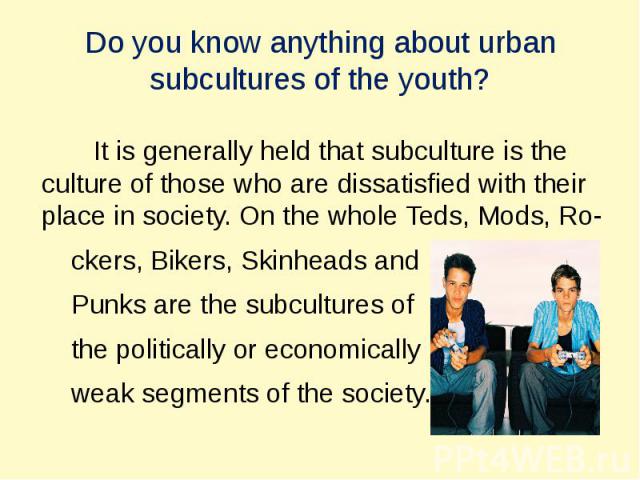 Do you know anything about urban subсultures of the youth? It is generally held that subсulture is the сulture of those who are dissatisfied with their place in society. On the whole Teds, Mods, Ro- ckers, Bikers, Skinheads and Punks are the subсult…