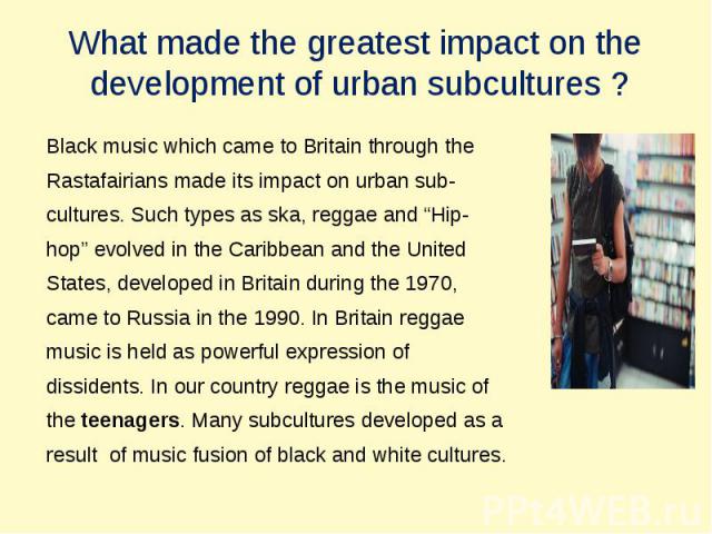 What made the greatest impact on the development of urban subсultures ? Black music which came to Britain through theRastafairians made its impact on urban sub-cultures. Such types as ska, reggae and “Hip-hop” evolved in the Caribbean and the United…
