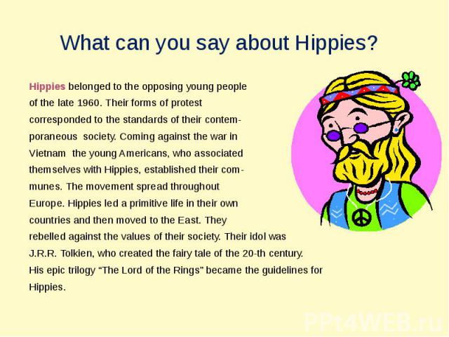 What can you say about Hippies? Hippies belonged to the opposing young peopleof the late 1960. Their forms of protestcorresponded to the standards of their contem-poraneous society. Coming against the war in Vietnam the young Americans, who associat…
