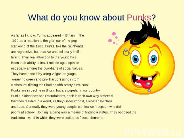 What do you know about Punks? As far as I know, Punks appeared in Britain in the 1970 as a reaction to the glamour of the pop star world of the 1960. Punks, like the Skinheadsare regressive, but inactive and politically indif-ferent. Their real attr…