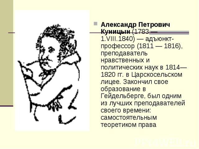 Александр Петрович Куницын (1783 — 1.VIII.1840) — адъюнкт-профессор (1811 — 1816), преподаватель нравственных и политических наук в 1814—1820 гг. в Царскосельском лицее. Закончил свое образование в Гейдельберге, был одним из лучших преподавателей св…