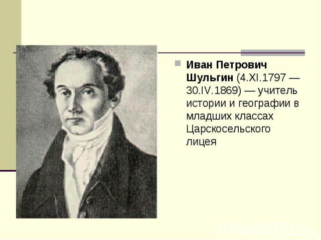 Иван Петрович Шульгин (4.XI.1797 — 30.IV.1869) — учитель истории и географии в младших классах Царскосельского лицея