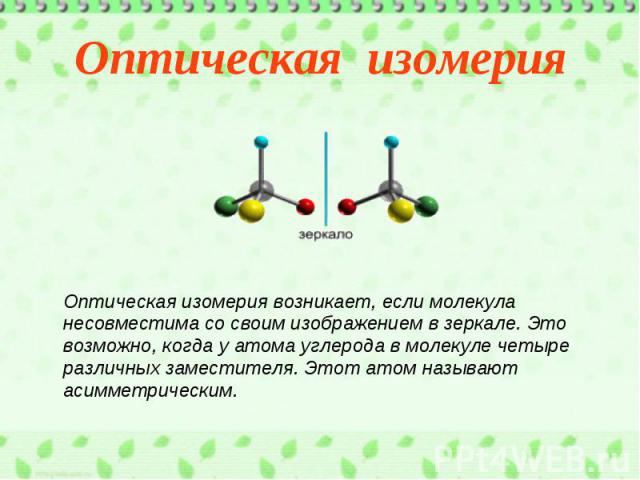 Оптическая изомерияОптическая изомерия возникает, если молекула несовместима со своим изображением в зеркале. Это возможно, когда у атома углерода в молекуле четыре различных заместителя. Этот атом называют асимметрическим.