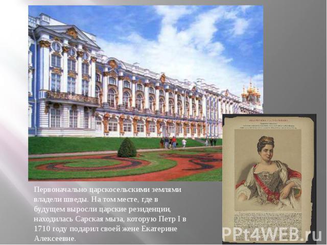 Первоначально царскосельскими землями владели шведы. На том месте, где в будущем выросли царские резиденции, находилась Сарская мыза, которую Петр I в 1710 году подарил своей жене Екатерине Алексеевне.