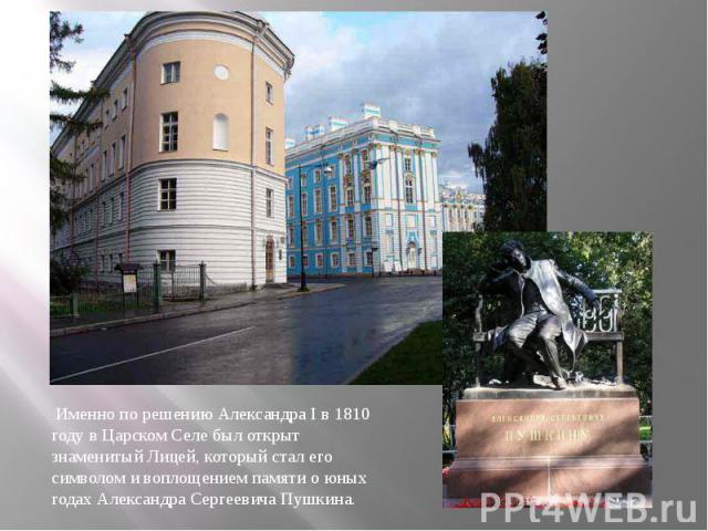 Именно по решению Александра I в 1810 году в Царском Селе был открыт знаменитый Лицей, который стал его символом и воплощением памяти о юных годах Александра Сергеевича Пушкина.