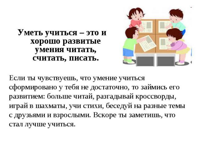 Уметь учиться – это и хорошо развитые умения читать, считать, писать. Если ты чувствуешь, что умение учиться сформировано у тебя не достаточно, то займись его развитием: больше читай, разгадывай кроссворды, играй в шахматы, учи стихи, беседуй на раз…