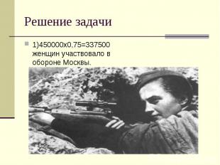 Решение задачи 1)450000х0,75=337500 женщин участвовало в обороне Москвы.
