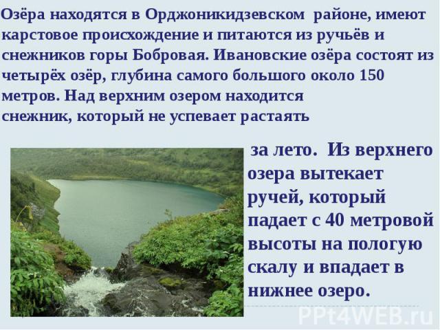 Озёра находятся в Орджоникидзевском районе, имеют карстовое происхождение и питаются из ручьёв и снежников горы Бобровая. Ивановские озёра состоят из четырёх озёр, глубина самого большого около 150 метров. Над верхним озером находится снежник, котор…