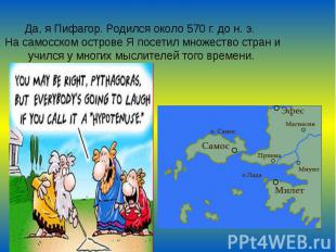 Да, я Пифагор. Родился около 570 г. до н. э. На самосском острове Я посетил множ