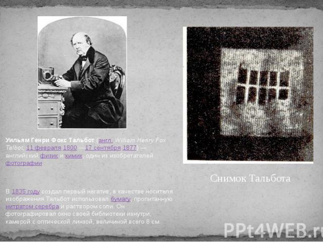 Уильям Генри Фокс Тальбот (англ. William Henry Fox Talbot; 11 февраля 1800 —17 сентября 1877) — английский физик и химик, один из изобретателей фотографии.Снимок ТальботаВ 1835 году создал первый негатив, в качестве носителя изображения Тальбот испо…