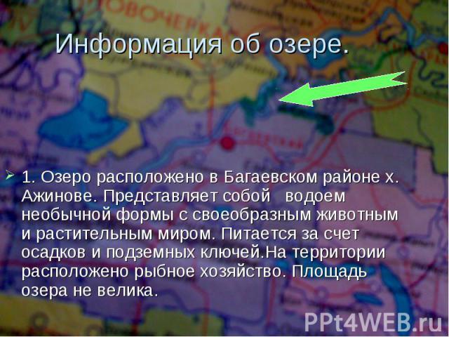 Информация об озере. 1. Озеро расположено в Багаевском районе х. Ажинове. Представляет собой водоем необычной формы с своеобразным животным и растительным миром. Питается за счет осадков и подземных ключей.На территории расположено рыбное хозяйство.…