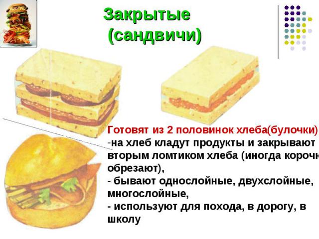 Закрытые (сандвичи) Готовят из 2 половинок хлеба(булочки):на хлеб кладут продукты и закрывают вторым ломтиком хлеба (иногда корочки обрезают),- бывают однослойные, двухслойные, многослойные,- используют для похода, в дорогу, в школу