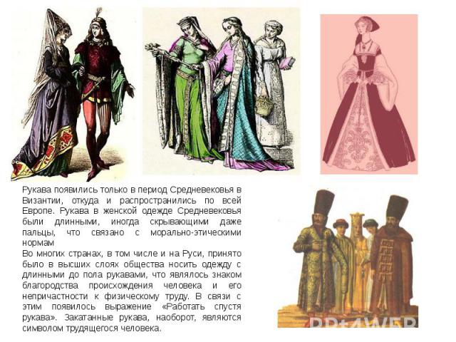 Рукава появились только в период Средневековья в Византии, откуда и распространились по всей Европе. Рукава в женской одежде Средневековья были длинными, иногда скрывающими даже пальцы, что связано с морально-этическими нормамВо многих странах, в то…