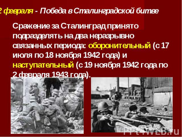 2 февраля - Победа в Сталинградской битве Сражение за Сталинград принято подразделять на два неразрывно связанных периода: оборонительный (с 17 июля по 18 ноября 1942 года) и наступательный (с 19 ноября 1942 года по 2 февраля 1943 года).