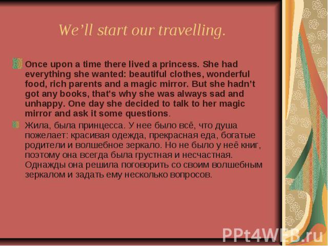 We’ll start our travelling. Once upon a time there lived a princess. She had everything she wanted: beautiful clothes, wonderful food, rich parents and a magic mirror. But she hadn’t got any books, that’s why she was always sad and unhappy. One day …