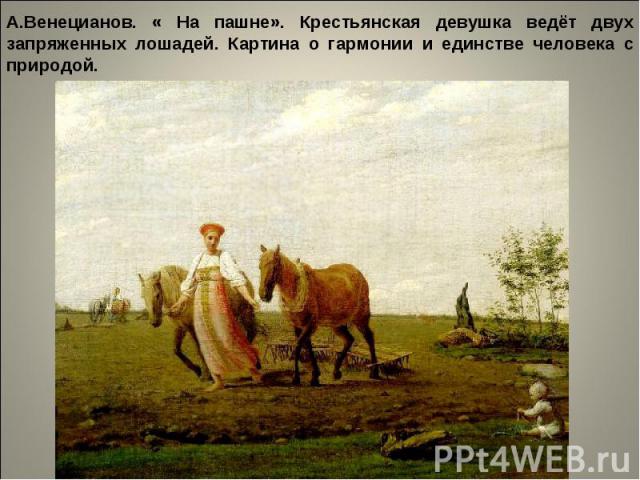 А.Венецианов. « На пашне». Крестьянская девушка ведёт двух запряженных лошадей. Картина о гармонии и единстве человека с природой.