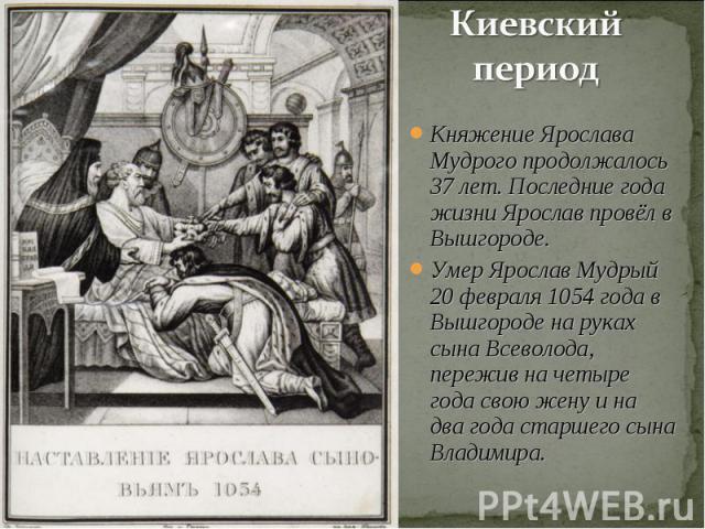 Киевский период Княжение Ярослава Мудрого продолжалось 37 лет. Последние года жизни Ярослав провёл в Вышгороде.Умер Ярослав Мудрый 20 февраля 1054 года в Вышгороде на руках сына Всеволода, пережив на четыре года свою жену и на два года старшего сына…