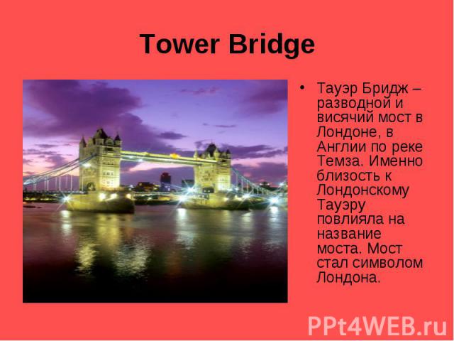 Tower Bridge Тауэр Бридж – разводной и висячий мост в Лондоне, в Англии по реке Темза. Именно близость к Лондонскому Тауэру повлияла на название моста. Мост стал символом Лондона.