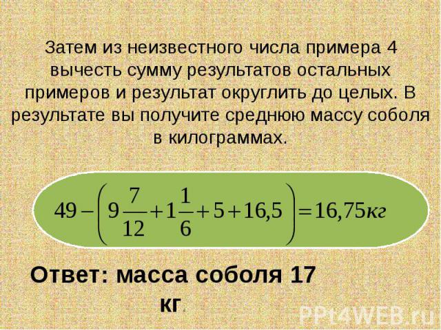 Затем из неизвестного числа примера 4 вычесть сумму результатов остальных примеров и результат округлить до целых. В результате вы получите среднюю массу соболя в килограммах. Ответ: масса соболя 17 кг.