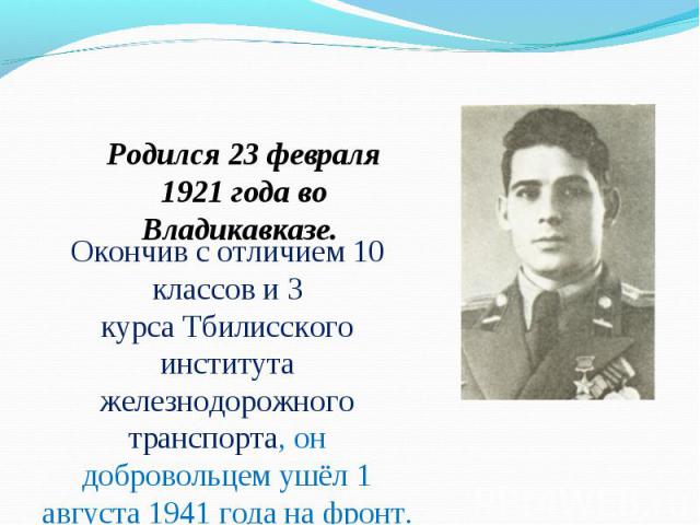 Родился 23 февраля 1921 года во Владикавказе.  Окончив с отличием 10 классов и 3 курса Тбилисского института железнодорожного транспорта, он добровольцем ушёл 1 августа 1941 года на фронт.