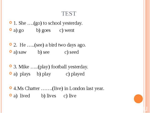 Test 1. She ….(go) to school yesterday.a) go b) goes c) went2. He …..(see) a bird two days ago.a) saw b) see c) seed3. Mike …..(play) football yesterday.a) plays b) play c) played4.Ms Chatter …….(live) in London last year.a) lived b) lives c) live