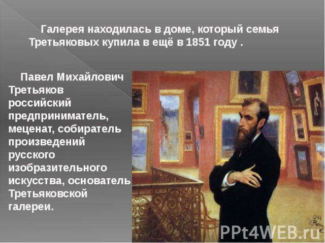 Галерея находилась в доме, который семья Третьяковых купила в ещё в 1851 году . Павел Михайлович Третьяков российский предприниматель, меценат, собиратель произведений русского изобразительного искусства, основатель Третьяковской галереи.
