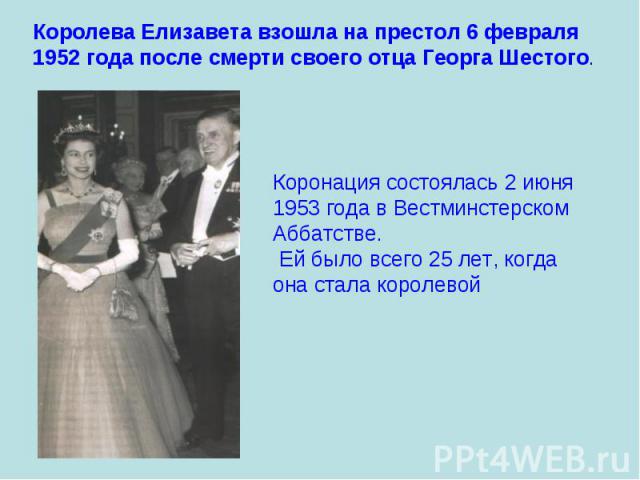 Королева Елизавета взошла на престол 6 февраля 1952 года после смерти своего отца Георга Шестого. Коронация состоялась 2 июня 1953 года в Вестминстерском Аббатстве. Ей было всего 25 лет, когда она стала королевой