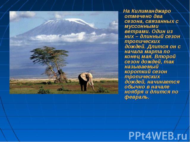 На Килиманджаро отмечено два сезона, связанных с муссонными ветрами. Один из них – длинный сезон тропических дождей. Длится он с начала марта по конец мая. Второй сезон дождей, так называемый короткий сезон тропических дождей, начинается обычно в на…