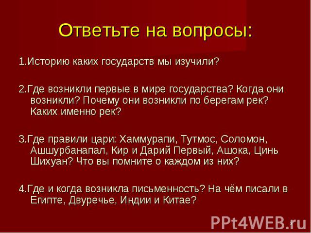 Ответьте на вопросы: 1.Историю каких государств мы изучили?2.Где возникли первые в мире государства? Когда они возникли? Почему они возникли по берегам рек? Каких именно рек?3.Где правили цари: Хаммурапи, Тутмос, Соломон, Ашшурбанапал, Кир и Дарий П…