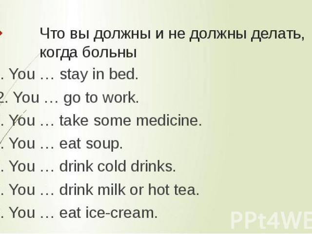 Что вы должны и не должны делать, когда больны 1. You … stay in bed. 2. You … go to work. 3. You … take some medicine. 4. You … eat soup. 5. You … drink cold drinks. 6. You … drink milk or hot tea.7. You … eat ice-cream.