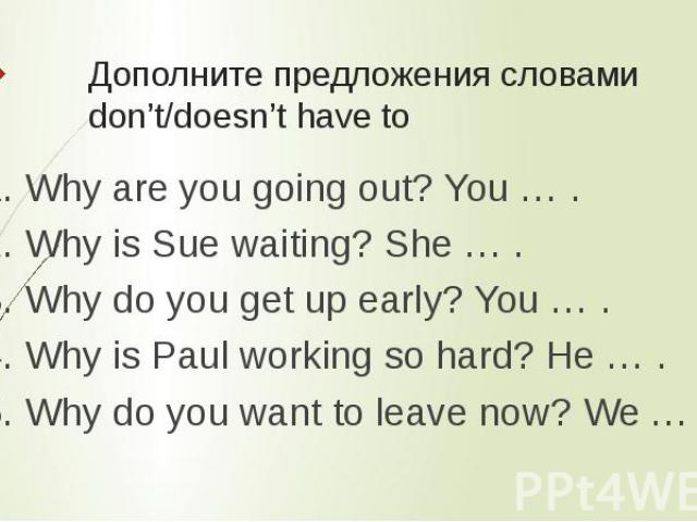 Дополните предложения словами don’t/doesn’t have to 1. Why are you going out? You … .2. Why is Sue waiting? She … .3. Why do you get up early? You … .4. Why is Paul working so hard? He … .5. Why do you want to leave now? We … .