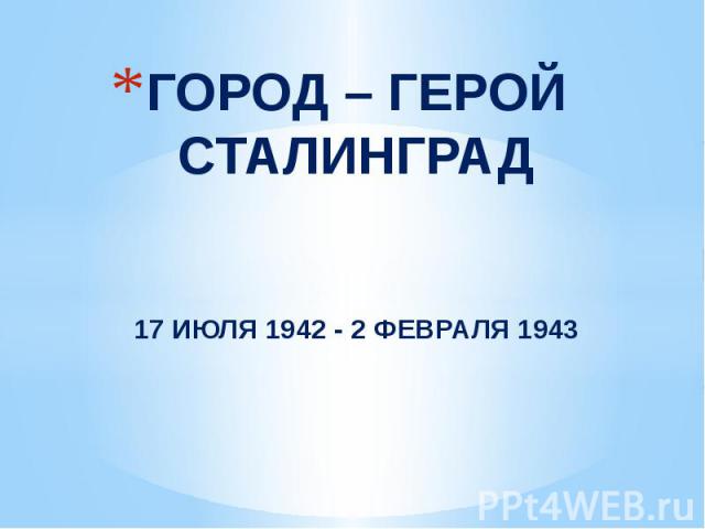 ГОРОД – ГЕРОЙ СТАЛИНГРАД17 ИЮЛЯ 1942 - 2 ФЕВРАЛЯ 1943