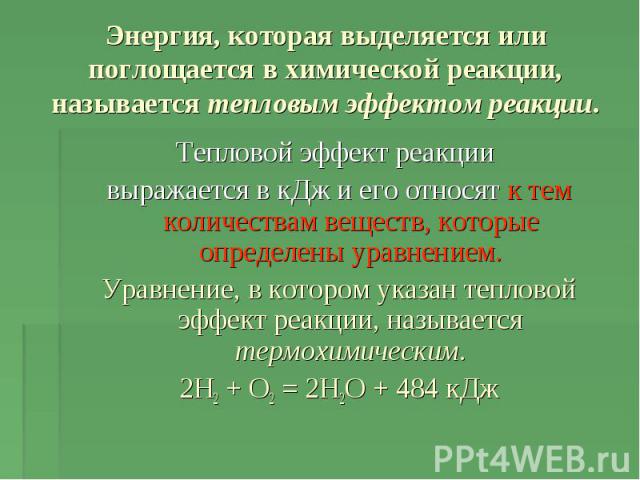 Энергия, которая выделяется или поглощается в химической реакции, называется тепловым эффектом реакции Тепловой эффект реакции выражается в кДж и его относят к тем количествам веществ, которые определены уравнением.Уравнение, в котором указан теплов…