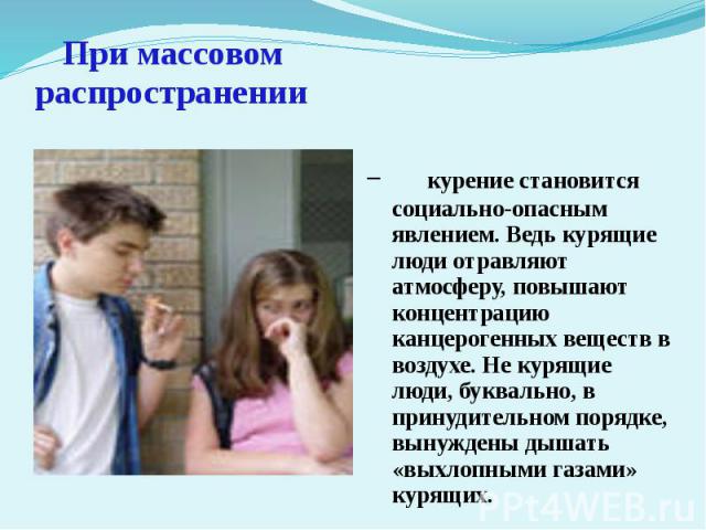 При массовом распространении курение становится социально-опасным явлением. Ведь курящие люди отравляют атмосферу, повышают концентрацию канцерогенных веществ в воздухе. Не курящие люди, буквально, в принудительном порядке, вынуждены дышать «выхлопн…