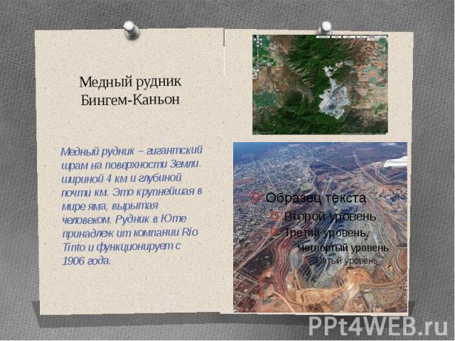 Медный рудник Бингем-Каньон Медный рудник – гигантский шрам на поверхности Земли шириной 4 км и глубиной почти км. Это крупнейшая в мире яма, вырытая человеком. Рудник в Юте принадлежит компании Rio Tinto и функционирует с 1906 года.
