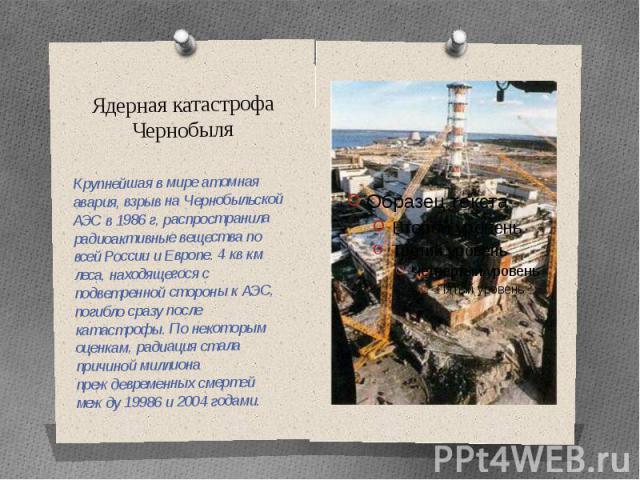 Ядерная катастрофа Чернобыля Крупнейшая в мире атомная авария, взрыв на Чернобыльской АЭС в 1986 г, распространила радиоактивные вещества по всей России и Европе. 4 кв км леса, находящегося с подветренной стороны к АЭС, погибло сразу после катастроф…
