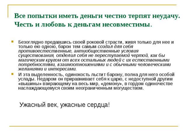 Все попытки иметь деньги честно терпят неудачу. Честь и любовь к деньгам несовместимы. Безоглядно предавшись своей роковой страсти, живя только для нее и только ею одною, барон тем самым создал для себя противоестественные, антиобщественные условия …