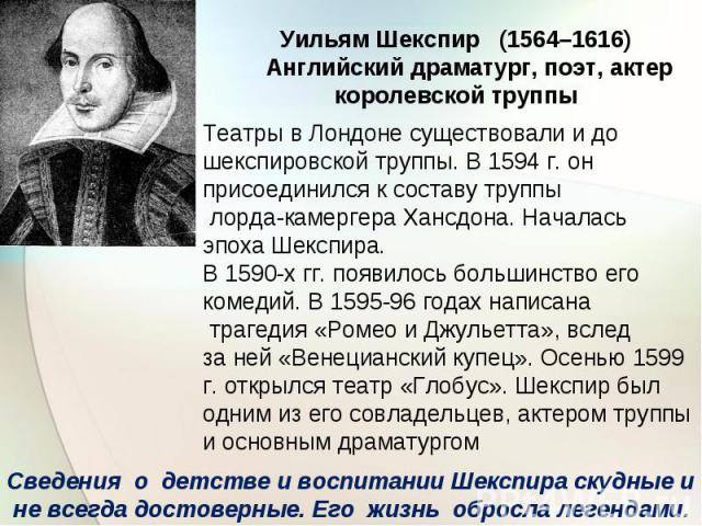 Уильям Шекспир (1564–1616) Английский драматург, поэт, актеркоролевской труппыТеатры в Лондоне существовали и дошекспировской труппы. В 1594 г. онприсоединился к составу труппы лорда-камергера Хансдона. Началасьэпоха Шекспира.В 1590-х гг. появилось …