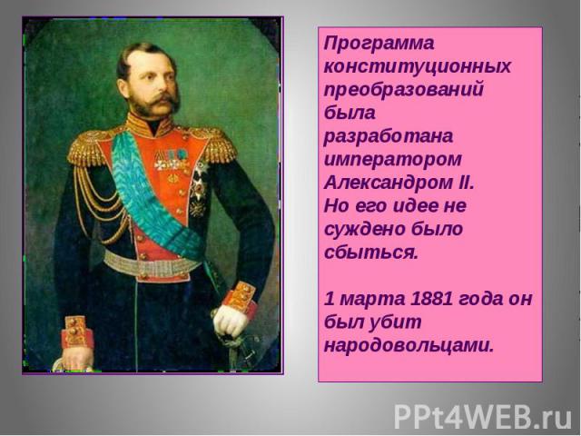 Программа конституционных преобразований была разработана императором Александром II. Но его идее не суждено было сбыться. 1 марта 1881 года он был убит народовольцами.